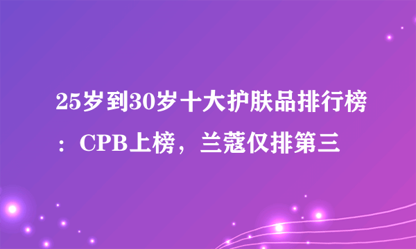 25岁到30岁十大护肤品排行榜：CPB上榜，兰蔻仅排第三