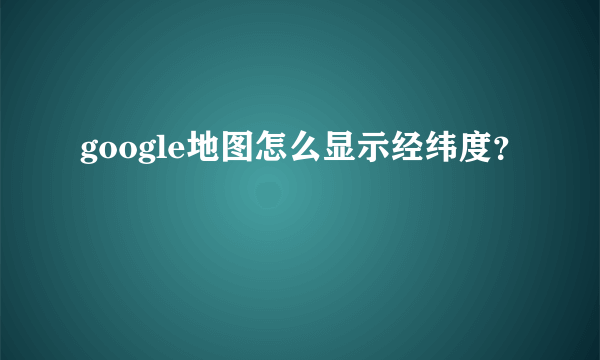 google地图怎么显示经纬度？