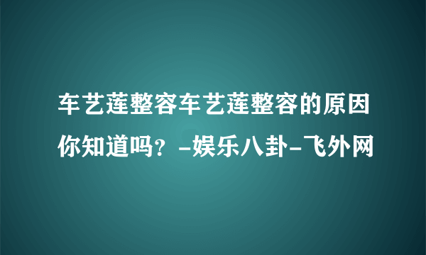 车艺莲整容车艺莲整容的原因你知道吗？-娱乐八卦-飞外网