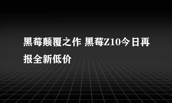 黑莓颠覆之作 黑莓Z10今日再报全新低价