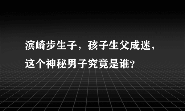 滨崎步生子，孩子生父成迷，这个神秘男子究竟是谁？