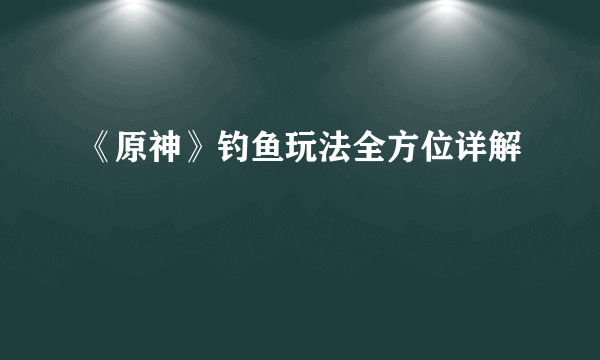 《原神》钓鱼玩法全方位详解