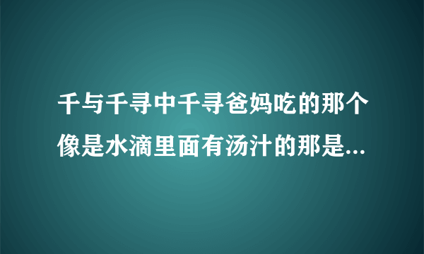 千与千寻中千寻爸妈吃的那个像是水滴里面有汤汁的那是什么东西