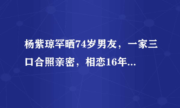 杨紫琼罕晒74岁男友，一家三口合照亲密，相恋16年难怀孕未婚