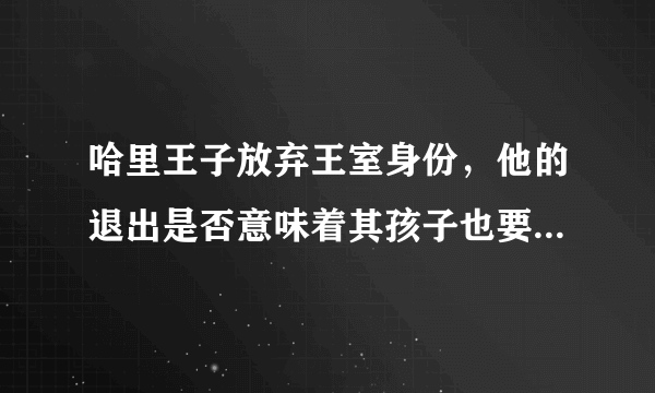 哈里王子放弃王室身份，他的退出是否意味着其孩子也要放弃继承人身份？