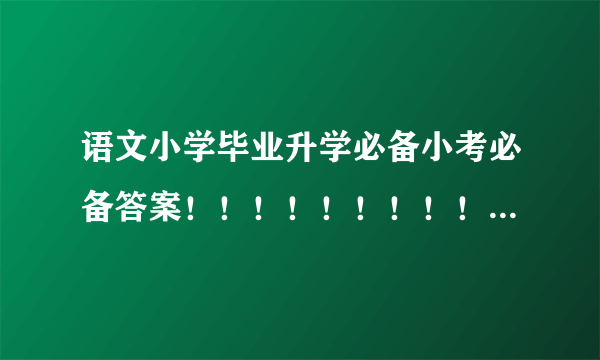 语文小学毕业升学必备小考必备答案！！！！！！！！！！！！！！！！！！！！！！！！！！！