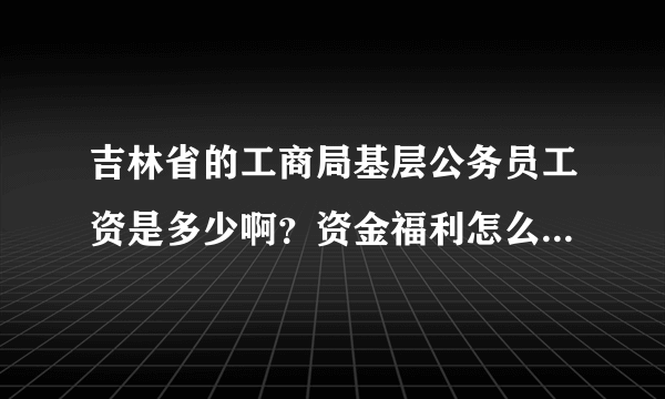 吉林省的工商局基层公务员工资是多少啊？资金福利怎么样啊？刚上班的人。