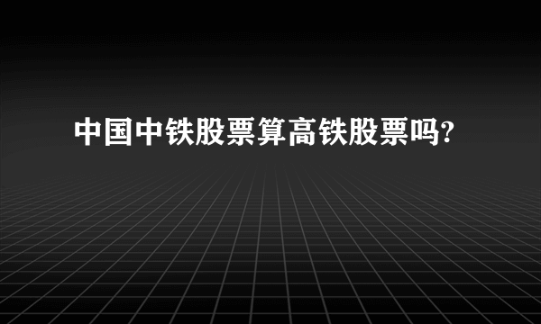 中国中铁股票算高铁股票吗?