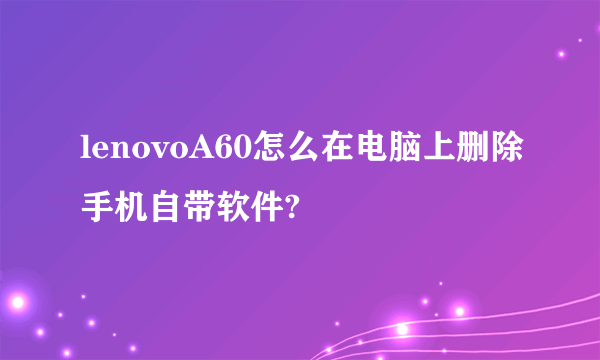 lenovoA60怎么在电脑上删除手机自带软件?